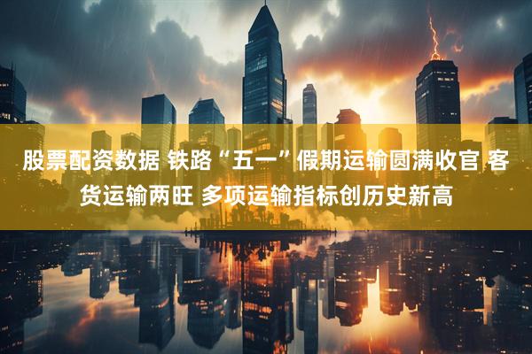 股票配资数据 铁路“五一”假期运输圆满收官 客货运输两旺 多项运输指标创历史新高