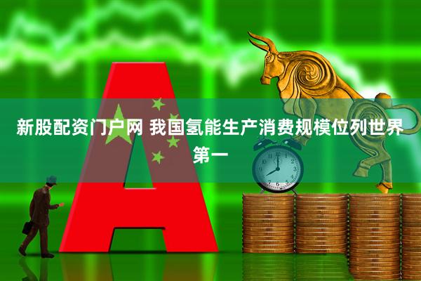 新股配资门户网 我国氢能生产消费规模位列世界第一