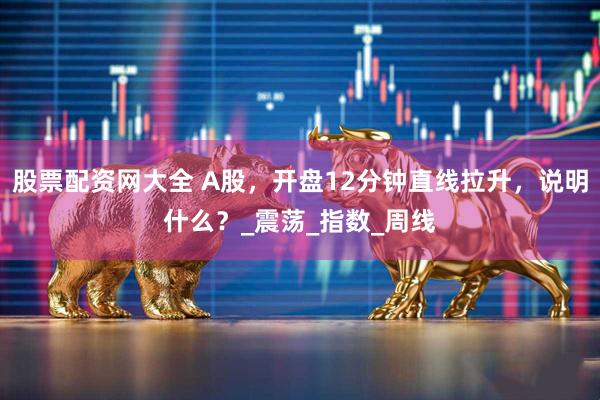 股票配资网大全 A股，开盘12分钟直线拉升，说明什么？_震荡_指数_周线