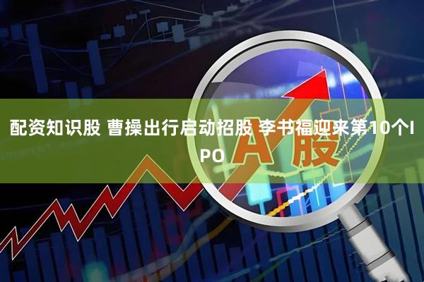 配资知识股 曹操出行启动招股 李书福迎来第10个IPO
