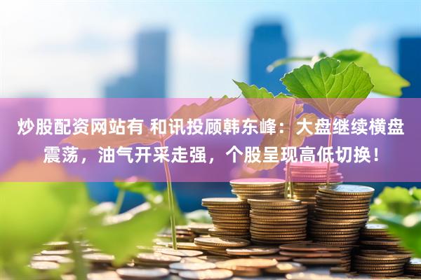 炒股配资网站有 和讯投顾韩东峰：大盘继续横盘震荡，油气开采走强，个股呈现高低切换！