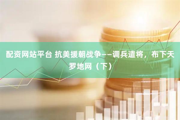 配资网站平台 抗美援朝战争——调兵遣将，布下天罗地网（下）