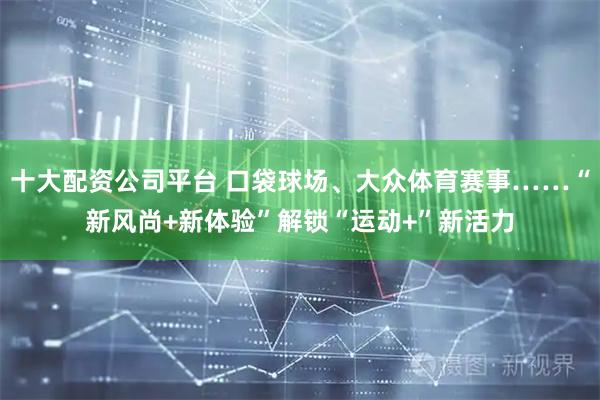 十大配资公司平台 口袋球场、大众体育赛事……“新风尚+新体验”解锁“运动+”新活力