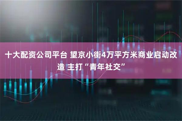 十大配资公司平台 望京小街4万平方米商业启动改造 主打“青年社交”
