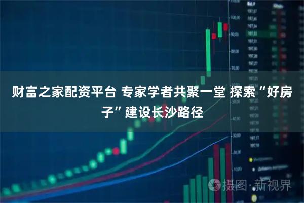 财富之家配资平台 专家学者共聚一堂 探索“好房子”建设长沙路径