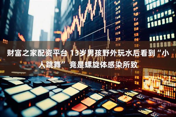 财富之家配资平台 13岁男孩野外玩水后看到“小人跳舞” 竟是螺旋体感染所致