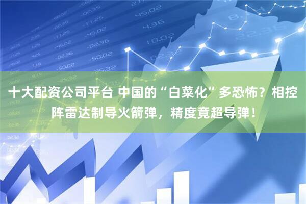 十大配资公司平台 中国的“白菜化”多恐怖？相控阵雷达制导火箭弹，精度竟超导弹！