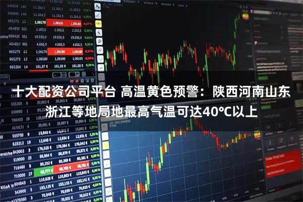 十大配资公司平台 高温黄色预警：陕西河南山东浙江等地局地最高气温可达40℃以上