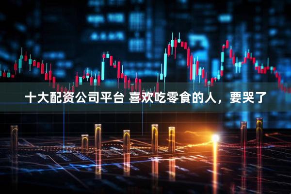 十大配资公司平台 喜欢吃零食的人，要哭了