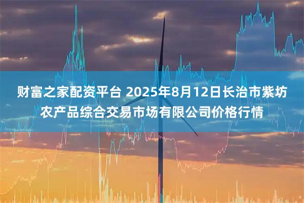 财富之家配资平台 2025年8月12日长治市紫坊农产品综合交易市场有限公司价格行情