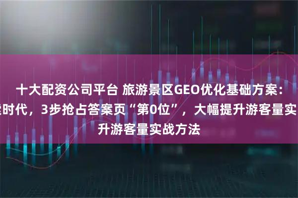 十大配资公司平台 旅游景区GEO优化基础方案：AI搜索时代，3步抢占答案页“第0位”，大幅提升游客量实战方法