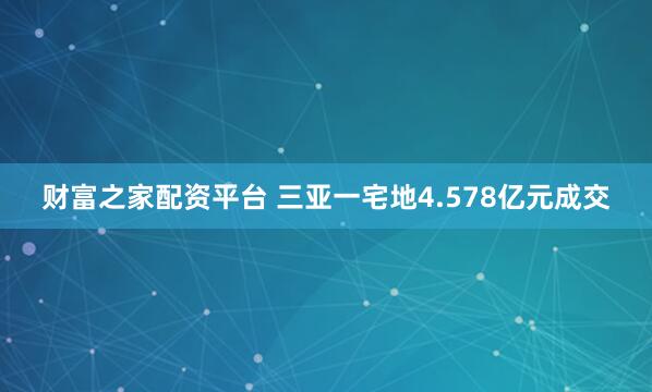 财富之家配资平台 三亚一宅地4.578亿元成交