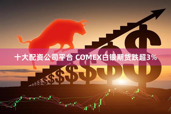 十大配资公司平台 COMEX白银期货跌超3%