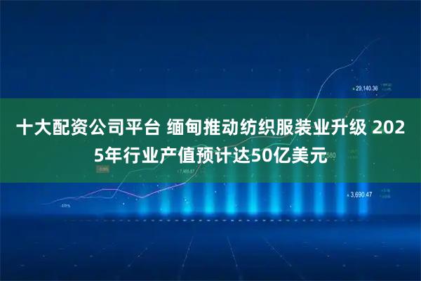 十大配资公司平台 缅甸推动纺织服装业升级 2025年行业产值预计达50亿美元