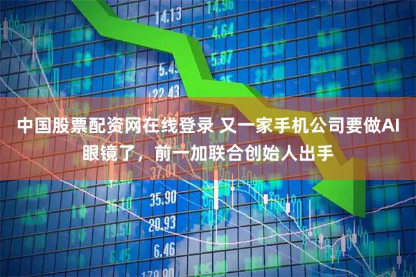 中国股票配资网在线登录 又一家手机公司要做AI眼镜了，前一加联合创始人出手