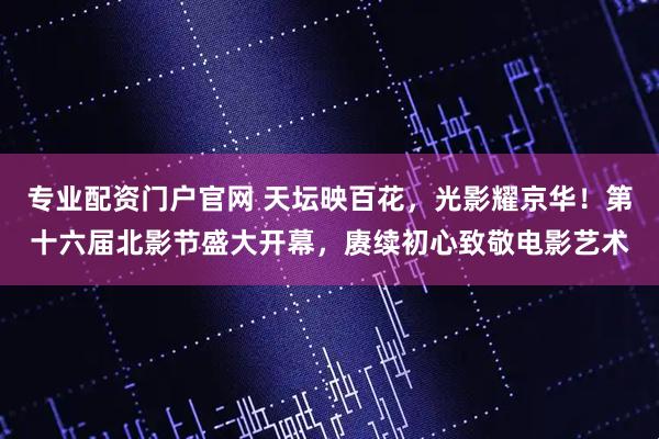 专业配资门户官网 天坛映百花，光影耀京华！第十六届北影节盛大开幕，赓续初心致敬电影艺术