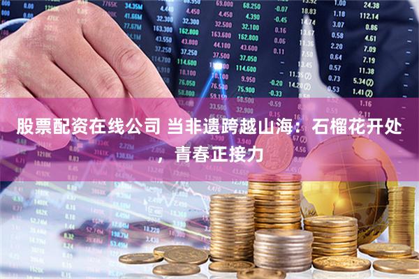 股票配资在线公司 当非遗跨越山海：石榴花开处，青春正接力