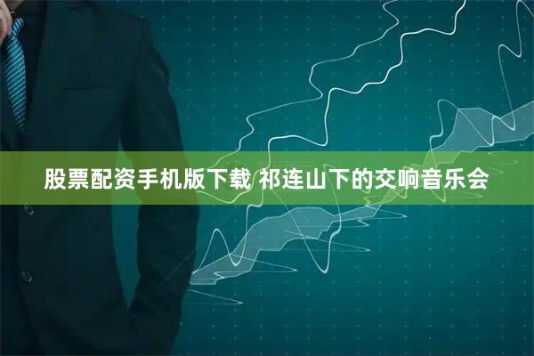 股票配资手机版下载 祁连山下的交响音乐会