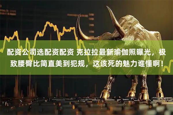 配资公司选配资配资 克拉拉最新瑜伽照曝光，极致腰臀比简直美到犯规，这该死的魅力谁懂啊！