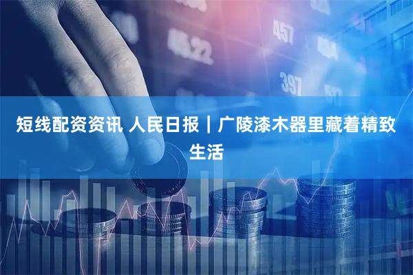短线配资资讯 人民日报｜广陵漆木器里藏着精致生活