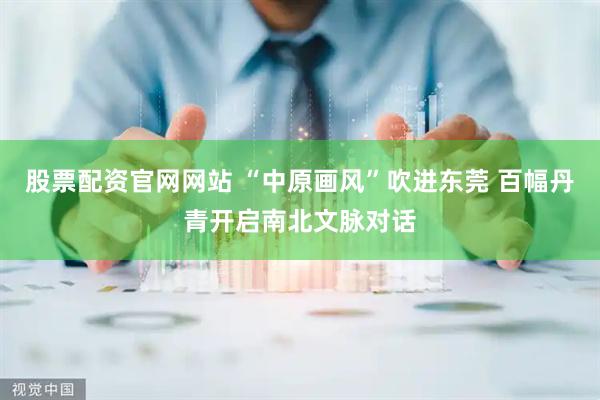 股票配资官网网站 “中原画风”吹进东莞 百幅丹青开启南北文脉对话