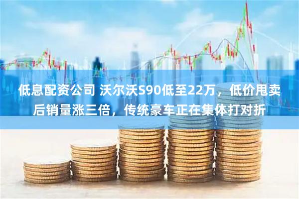低息配资公司 沃尔沃S90低至22万，低价甩卖后销量涨三倍，传统豪车正在集体打对折
