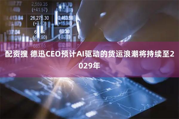 配资搜 德迅CEO预计AI驱动的货运浪潮将持续至2029年