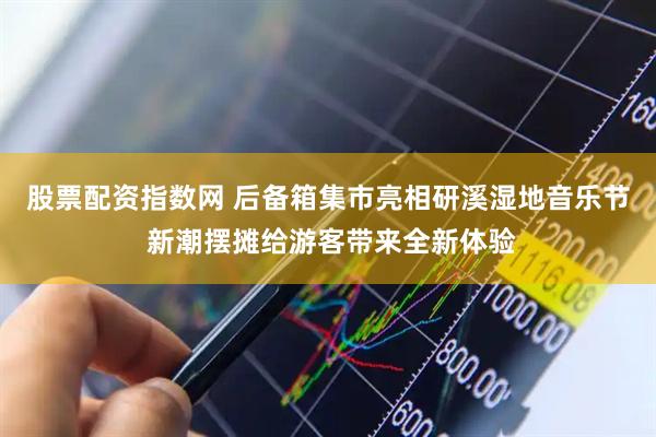 股票配资指数网 后备箱集市亮相研溪湿地音乐节 新潮摆摊给游客带来全新体验